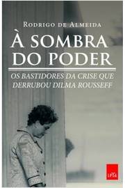 À Sombra do Poder - Bastidores da Crise Que Derrubou Dilma Rousseff
