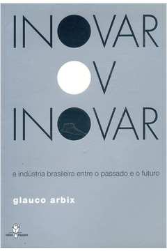 Inovar Ou Inovar - a Indústria Brasileira Entre o Passado e o Futuro