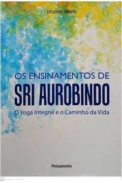 Ensinamentos de sri aurobindo, os - O yoga integral E O caminho da